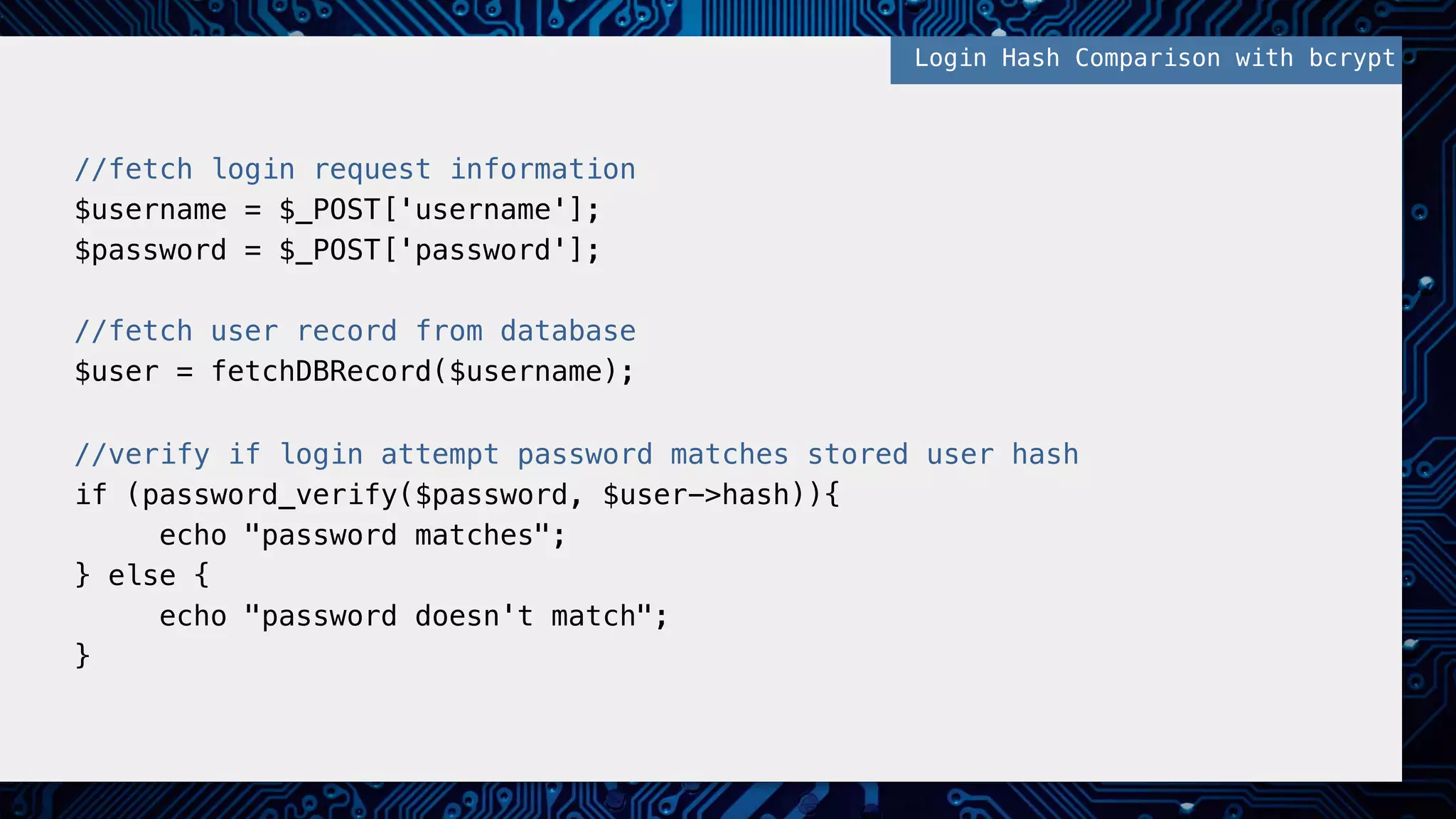 //fetch login request information! $username = $_POST['username'];! $password = $_POST['password'];! ! //fetch user record from database! $user = fetchDBRecord($username);! ! //verify if login attempt password matches stored user hash! if (password_verify($password, $user->hash)){! echo "password matches";! } else {! echo "password doesn't match";! }! Login Hash Comparison with bcrypt! 