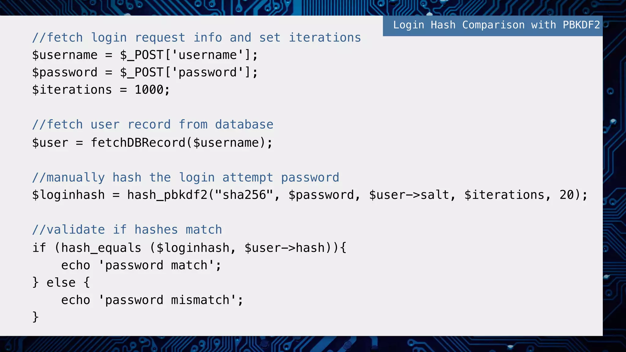 ! //fetch login request info and set iterations! $username = $_POST['username'];! $password = $_POST['password'];! $iterations = 1000;! ! //fetch user record from database! $user = fetchDBRecord($username);! ! //manually hash the login attempt password! $loginhash = hash_pbkdf2("sha256", $password, $user->salt, $iterations, 20);! ! //validate if hashes match! if (hash_equals ($loginhash, $user->hash)){ ! echo 'password match';! } else {! echo 'password mismatch';! }! ! Login Hash Comparison with PBKDF2! 
