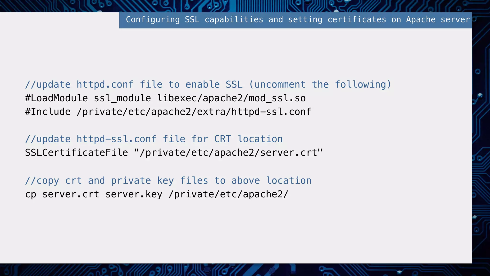 //update httpd.conf file to enable SSL (uncomment the following)! #LoadModule ssl_module libexec/apache2/mod_ssl.so! #Include /private/etc/apache2/extra/httpd-ssl.conf! ! //update httpd-ssl.conf file for CRT location! SSLCertificateFile "/private/etc/apache2/server.crt"! ! //copy crt and private key files to above location! cp server.crt server.key /private/etc/apache2/! Configuring SSL capabilities and setting certificates on Apache server! 