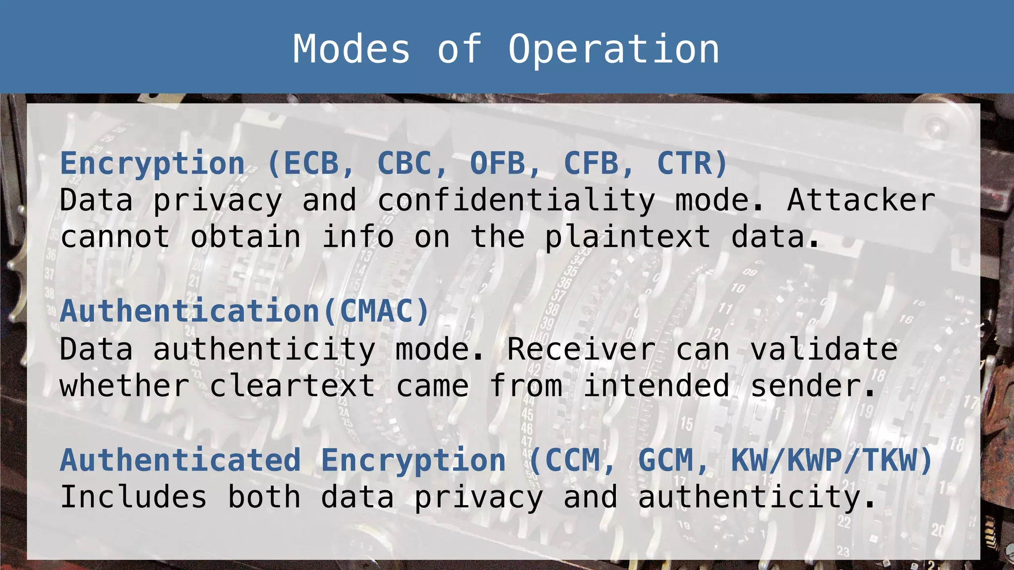 Encryption (ECB, CBC, OFB, CFB, CTR)! Data privacy and confidentiality mode. Attacker cannot obtain info on the plaintext data.! ! Authentication(CMAC)! Data authenticity mode. Receiver can validate whether cleartext came from intended sender.! ! Authenticated Encryption (CCM, GCM, KW/KWP/TKW)! Includes both data privacy and authenticity.! Modes of Operation! 