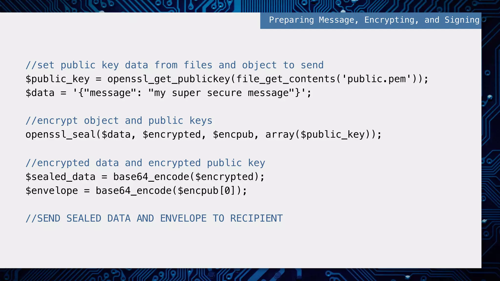 //set public key data from files and object to send! $public_key = openssl_get_publickey(file_get_contents('public.pem'));! $data = '{"message": "my super secure message"}';! ! //encrypt object and public keys! openssl_seal($data, $encrypted, $encpub, array($public_key));! ! //encrypted data and encrypted public key! $sealed_data = base64_encode($encrypted);! $envelope = base64_encode($encpub[0]);! ! //SEND SEALED DATA AND ENVELOPE TO RECIPIENT! Preparing Message, Encrypting, and Signing! 