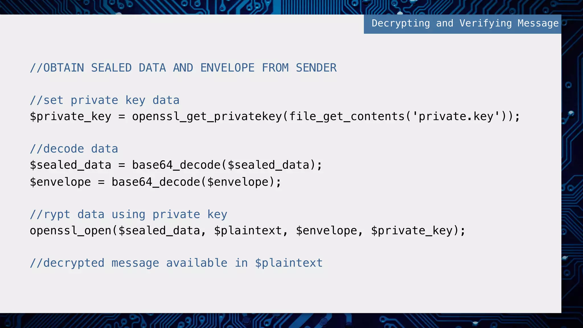 //OBTAIN SEALED DATA AND ENVELOPE FROM SENDER! ! //set private key data! $private_key = openssl_get_privatekey(file_get_contents('private.key'));! ! //decode data! $sealed_data = base64_decode($sealed_data);! $envelope = base64_decode($envelope);! ! //rypt data using private key! openssl_open($sealed_data, $plaintext, $envelope, $private_key);! ! //decrypted message available in $plaintext! Decrypting and Verifying Message! 