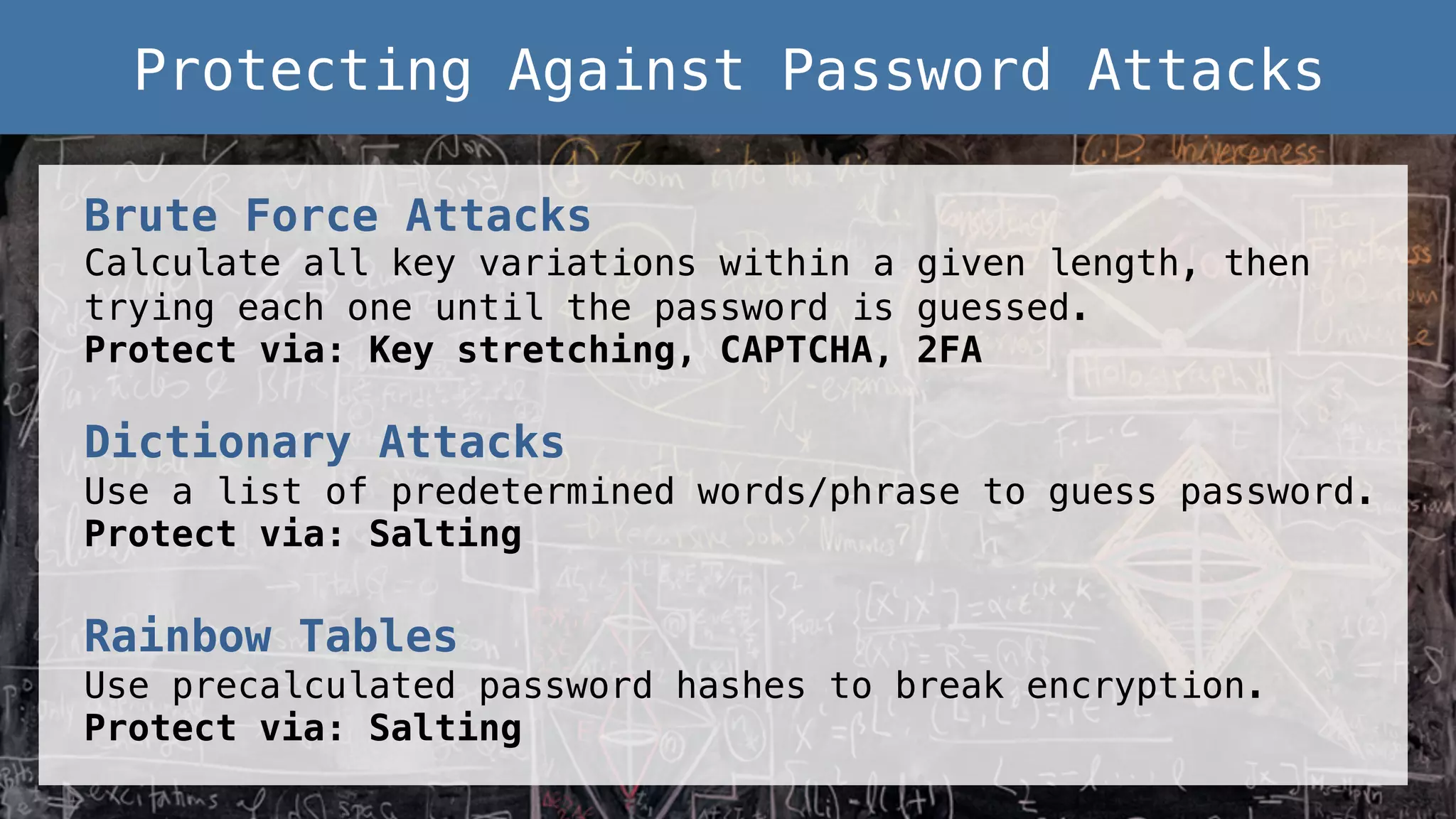 Brute Force Attacks! Calculate all key variations within a given length, then trying each one until the password is guessed. ! Protect via: Key stretching, CAPTCHA, 2FA! ! Dictionary Attacks! Use a list of predetermined words/phrase to guess password.! Protect via: Salting! ! Rainbow Tables! Use precalculated password hashes to break encryption.! Protect via: Salting ! Protecting Against Password Attacks! 
