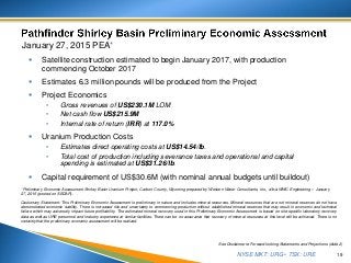 NYSE MKT: URG • TSX: URE
January 27, 2015 PEA*
 Satellite construction estimated to begin January 2017, with production
commencing October 2017
 Estimates 6.3 million pounds will be produced from the Project
 Project Economics
• Gross revenues of US$230.1M LOM
• Net cash flow US$215.9M
• Internal rate of return (IRR) at 117.0%
 Uranium Production Costs
• Estimates direct operating costs at US$14.54/lb.
• Total cost of production including severance taxes and operational and capital
spending is estimated at US$31.26/lb.
 Capital requirement of US$30.6M (with nominal annual budgets until buildout)
19
See Disclaimer re Forward-looking Statements and Projections (slide 2)
*Preliminary Economic Assessment Shirley Basin Uranium Project, Carbon County, Wyoming prepared by Western Water Consultants, Inc., d/b/a WWC Engineering – January
27, 2015 (posted on SEDAR).
Cautionary Statement: This Preliminary Economic Assessment is preliminary in nature and includes mineral resources. Mineral resources that are not mineral reserves do not have
demonstrated economic viability. There is increased risk and uncertainty to commencing production without established mineral reserves that may result in economic and technical
failure which may adversely impact future profitability. The estimated mineral recovery used in this Preliminary Economic Assessment is based on site-specific laboratory recovery
data as well as URE personnel and industry experience at similar facilities. There can be no assurance that recovery of mineral resources at this level will be achieved. There is no
certainty that the preliminary economic assessment will be realized.
 