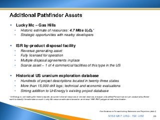 NYSE MKT: URG • TSX: URE
 Lucky Mc – Gas Hills
• Historic estimate of resources: 4.7 Mlbs U3O8*
• Strategic opportunities with nearby developers
 ISR by-product disposal facility
• Revenue generating asset
• Fully licensed for operation
• Multiple disposal agreements in place
• Scarce asset – 1 of 4 commercial facilities of this type in the US
 Historical US uranium exploration database
• Hundreds of project descriptions located in twenty-three states
• More than 15,000 drill logs; technical and economic evaluations
• Strong addition to Ur-Energy’s existing project database
20
See Disclaimer re Forward-looking Statements and Projections (slide 2)
*Ur-Energy is not treating the historic reports as current mineral resources or mineral reserves, because a Qualified Person has not yet conducted sufficient
work to classify the estimates as such. Lucky Mc resource estimate is based on an internal 1996 PMC polygonal method estimation.
 