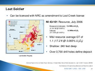 NYSE MKT: URG • TSX: URE
 M&I resource average GT of
1.1 (17.2 ft @ 0.065% U3O8)
 Shallow: 240 feet deep
 Over 3,700 drill holes define deposit
21
See Disclaimer re Forward-looking Statements and Projections (slide 2)
NI 43-101 Resource, July 2006
Measured & Indicated: 12.2 Mlbs eU3O8
(in 9.4 Mt @ 0.065%)
Inferred: 1.8 Mlbs eU3O8
(in1.6 Mt @ 0.055%)
 Can be licensed with NRC as amendment to Lost Creek license
(Technical Report on the Lost Soldier Project, Wyoming, C. Stewart Wallis, Roscoe Postle Associates Inc., July 10, 2006 - Posted on SEDAR)
Lost Soldier Property
 