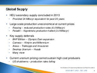 NYSE MKT: URG • TSX: URE
 HEU secondary supply concluded in 2013
• Provided 24 Mlbs/yr equivalent for past 20 years
 Large scale production uneconomical at current prices
• Rossing – reduced production rates (6.0 Mlbs/yr)
• Paladin – Kayelekera production halted (3.0 Mlbs/yr)
 Key supply deferrals
• BHP Billiton – Olympic Dam expansion
• Cameco – Kintyre and Millennium
• Areva – Trekkopje and Imouraren
• Swakop Uranium – Husab
• Many more
 Current uranium pricing cannot sustain high cost producers
• US shutdowns – production rates falling
9
See Disclaimer re Forward-looking Statements and Projections (slide 2)
 