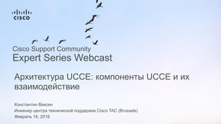 Константин Ваксин
Инженер центра технической поддержки Cisco TAC (Brussels)
Февраль 16, 2016
Архитектура UCCE: компоненты UCCE и их
взаимодействие
Cisco Support Community
Expert Series Webcast
 