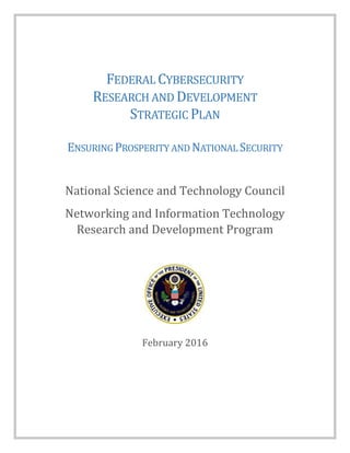FEDERAL CYBERSECURITY
RESEARCH AND DEVELOPMENT
STRATEGIC PLAN
ENSURING PROSPERITY AND NATIONAL SECURITY
National Science and Technology Council
Networking and Information Technology
Research and Development Program
February 2016
 