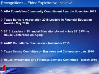 Recognitions – Elder Exploitative Initiative
 ABA Foundation Community Commitment Award – November 2015
 Texas Bankers Association 2016 Leaders in Financial Education
Award – May 2016
 2016 Leaders in Financial Education Award – July 2015 White
House Conference on Aging
 AARP Roundtable Discussion – November 2015
 Texas Senate Committee on Business and Commerce – Jan. 2016
 House Investments and Financial Services Committee – March 2016
42
 