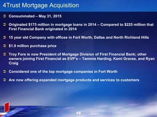45
4Trust Mortgage Acquisition
 Consummated – May 31, 2015
 Originated $175 million in mortgage loans in 2014 – Compared to $225 million that
First Financial Bank originated in 2014
 15 year old Company with offices in Fort Worth, Dallas and North Richland Hills
 $1.9 million purchase price
 Troy Fore is now President of Mortgage Division of First Financial Bank; other
owners joining First Financial as EVP’s – Tammie Harding, Kami Graves, and Ryan
Craig
 Considered one of the top mortgage companies in Fort Worth
 Are now offering expanded mortgage products and services to customers
 