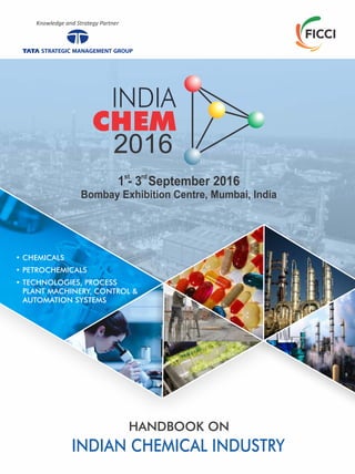 • CHEMICALS
• PETROCHEMICALS
• TECHNOLOGIES, PROCESS
PLANT MACHINERY, CONTROL &
AUTOMATION SYSTEMS
HANDBOOK ON
INDIAN CHEMICAL INDUSTRY
Knowledge and Strategy Partner
Bombay Exhibition Centre, Mumbai, India
2016
st
1 - 3 September 2016
rd
 