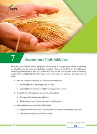 7 Government of India initiatives
Many govt. organizations, private companies and start-ups in the agriculture domain are working
towards addressing the issues faced by Indian agriculture. Most of these efforts are directed towards
addressing problems in parts. Also most of these efforts do not reach the last mile farmer. Considering
these limitations, GoI has identified the major unmet-needs across the agri-value chain as mentioned
below:
1. Need for Crop specific advisory and Farm management services
a. Increasing focus on improving quality and yield
b. Access to trained experts and modern farm equipment on demand
2. Demand for Free Marketplace to buy and sell farm products
a. Transparent price discovery mechanism
b. Direct access to end customer reducing intermediary steps
3. Need for higher adoption of digital technologies
a. Digital initiatives by the Govt. to expand infrastructure and connectivity of rural India
b. Affordable smartphone and internet services
Knowledge and Strategic Partner
28
 