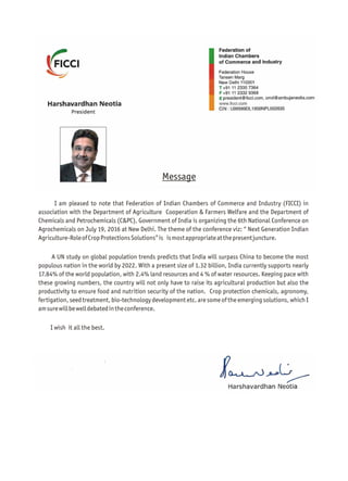 Message
I am pleased to note that Federation of Indian Chambers of Commerce and Industry (FICCI) in
association with the Department of Agriculture Cooperation & Farmers Welfare and the Department of
Chemicals and Petrochemicals (C&PC), Government of India is organizing the 6th National Conference on
Agrochemicals on July 19, 2016 at New Delhi. The theme of the conference viz: “ Next Generation Indian
Agriculture-RoleofCropProtectionsSolutions”is ismostappropriateatthepresentjuncture.
A UN study on global population trends predicts that India will surpass China to become the most
populous nation in the world by 2022. With a present size of 1.32 billion, India currently supports nearly
17.84% of the world population, with 2.4% land resources and 4 % of water resources. Keeping pace with
these growing numbers, the country will not only have to raise its agricultural production but also the
productivity to ensure food and nutrition security of the nation. Crop protection chemicals, agronomy,
fertigation, seed treatment, bio-technology development etc. are some of the emerging solutions, which I
amsurewillbewelldebatedintheconference.
I wish it all the best.
 