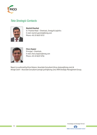 Knowledge and Strategic Partner
44
Manish Panchal
Sr. Practice Head – Chemicals, Energy & Logistics
E-mail: manish.panchal@tsmg.com
Phone: +91 22 6637 6713
Tata Strategic Contacts
Charu Kapoor
Principal – Chemicals
E-mail: charu.kapoor@tsmg.com
Phone: +91 22 6637 6756
Report co-authored by Kiran Dukare- Associate Consultant (kiran.dukare@tsmg.com) &
Amogh Joshi – Associate Consultant (amogh.joshi@tsmg.com) TATA Strategic Management Group.
 