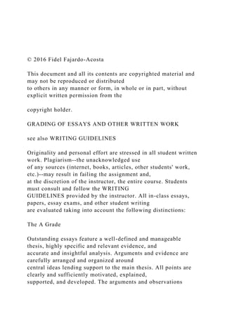 © 2016 Fidel Fajardo-Acosta
This document and all its contents are copyrighted material and
may not be reproduced or distributed
to others in any manner or form, in whole or in part, without
explicit written permission from the
copyright holder.
GRADING OF ESSAYS AND OTHER WRITTEN WORK
see also WRITING GUIDELINES
Originality and personal effort are stressed in all student written
work. Plagiarism--the unacknowledged use
of any sources (internet, books, articles, other students' work,
etc.)--may result in failing the assignment and,
at the discretion of the instructor, the entire course. Students
must consult and follow the WRITING
GUIDELINES provided by the instructor. All in-class essays,
papers, essay exams, and other student writing
are evaluated taking into account the following distinctions:
The A Grade
Outstanding essays feature a well-defined and manageable
thesis, highly specific and relevant evidence, and
accurate and insightful analysis. Arguments and evidence are
carefully arranged and organized around
central ideas lending support to the main thesis. All points are
clearly and sufficiently motivated, explained,
supported, and developed. The arguments and observations
 