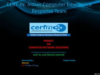 CERT-IN: Indian Computer Emergence
Response Team
PROJECT
ON
COMPUTER NETWORK DESGINING
In Fulfillment of Six weeks Industrial Training at
CERT-IN, ELECTRONICS NIKETAN
Presented by : Project Guide:
Dheeraj .
KIIT College of Engg. .
 