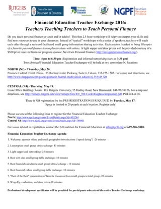 Financial Education Teacher Exchange 2016:
Teachers Teaching Teachers to Teach Personal Finance
Do you teach personal finance to youth and/or adults? This free 2.5-hour workshop will help you sharpen your skills and
find new resources to use in your classroom. Instead of “typical” workshops with a series of speakers, teachers will teach
each other through a series of facilitated small group information sharing activities. Each teacher is asked to bring 10 copies
of a favorite personal finance lesson plan to share with others. A light supper and door prizes will be provided courtesy of a
$500 prize received from our program sponsor, Next Gen Personal Finance (http://nextgenpersonalfinance.org/).
Time: 4 pm to 6:30 pm (Registration and informal networking starts at 3:30 pm)
Two identical Financial Education Teacher Exchanges will be held at two convenient NJ locations
NORTH (NJ) - Thursday, May 26
Pinnacle Federal Credit Union, 135 Raritan Center Parkway, Suite 6, Edison, 732-225-1505. For a map and directions, see
http://www.mapquest.com/places/pinnacle-federal-credit-union-edison-nj-356425720
CENTRAL (NJ) - Thursday, May 19.
Cook Office Building (Room 118), Rutgers University, 55 Dudley Road, New Brunswick, 848-932-9126. For a map and
directions, see http://rumaps.rutgers.edu/sites/rumaps/files/RU_NB-CookDouglasscampusmap.pdf. Park in Lot 76.
There is NO registration fee but PRE-REGISTRATION IS REQUIRED by Tuesday, May 17.
Space is limited to 20 people at each location. Register early!
Please use one of the following links to register for the Financial Education Teacher Exchange:
North: http://www.njcfe.org/events/EventDetails.aspx?id=803284
Central NJ: http://www.njcfe.org/events/EventDetails.aspx?id=789801
For issues related to registration, contact the NJ Coalition for Financial Education at info@njcfe.org or 609-306-3810.
Financial Education Teacher Exchange Agenda
1. Welcome, sponsor video, and small group table introductions (“speed dating”) -20 minutes
2. Lesson plan small group table exchange- 45 minutes
3. Light supper and networking- 25 minutes
4. Best web sites small group table exchange- 10 minutes
5. Best financial calculators small group table exchange - 10 minutes
6. Best financial videos small group table exchange- 10 minutes
7. "Best of the Best" presentation of favorite resources from small groups to total group- 20 minutes
8. Wrap-Up, evaluation, and door prizes-10 minutes
Professional development certificates will be provided for participants who attend the entire Teacher Exchange workshop.
 