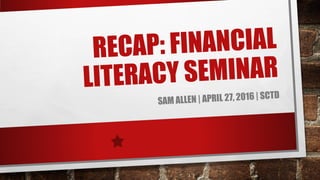 RECAP: FINANCIAL
LITERACY SEMINAR
SAM ALLEN | APRIL 27, 2016 | SCTD
 