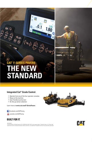 R
facebook.com/CATPaving
youtube.com/CATPaving
QEXC1880-01
© 2016 Caterpillar. All Rights Reserved. CAT, CATERPILLAR, BUILT FOR IT, their respective logos, “Caterpillar Yellow,” the “Power Edge”
trade dress as well as corporate and product identity used herein, are trademarks of Caterpillar and may not be used without permission.
THE NEW
STANDARD
Integrated Cat®
Grade Control.
www.cat.com/F-SeriesPavers
CAT®
F-SERIES PAVERS
 