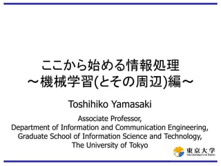 ここから始める情報処理
～機械学習(とその周辺)編～
Toshihiko Yamasaki
Associate Professor,
Department of Information and Communication Engineering,
Graduate School of Information Science and Technology,
The University of Tokyo
 
