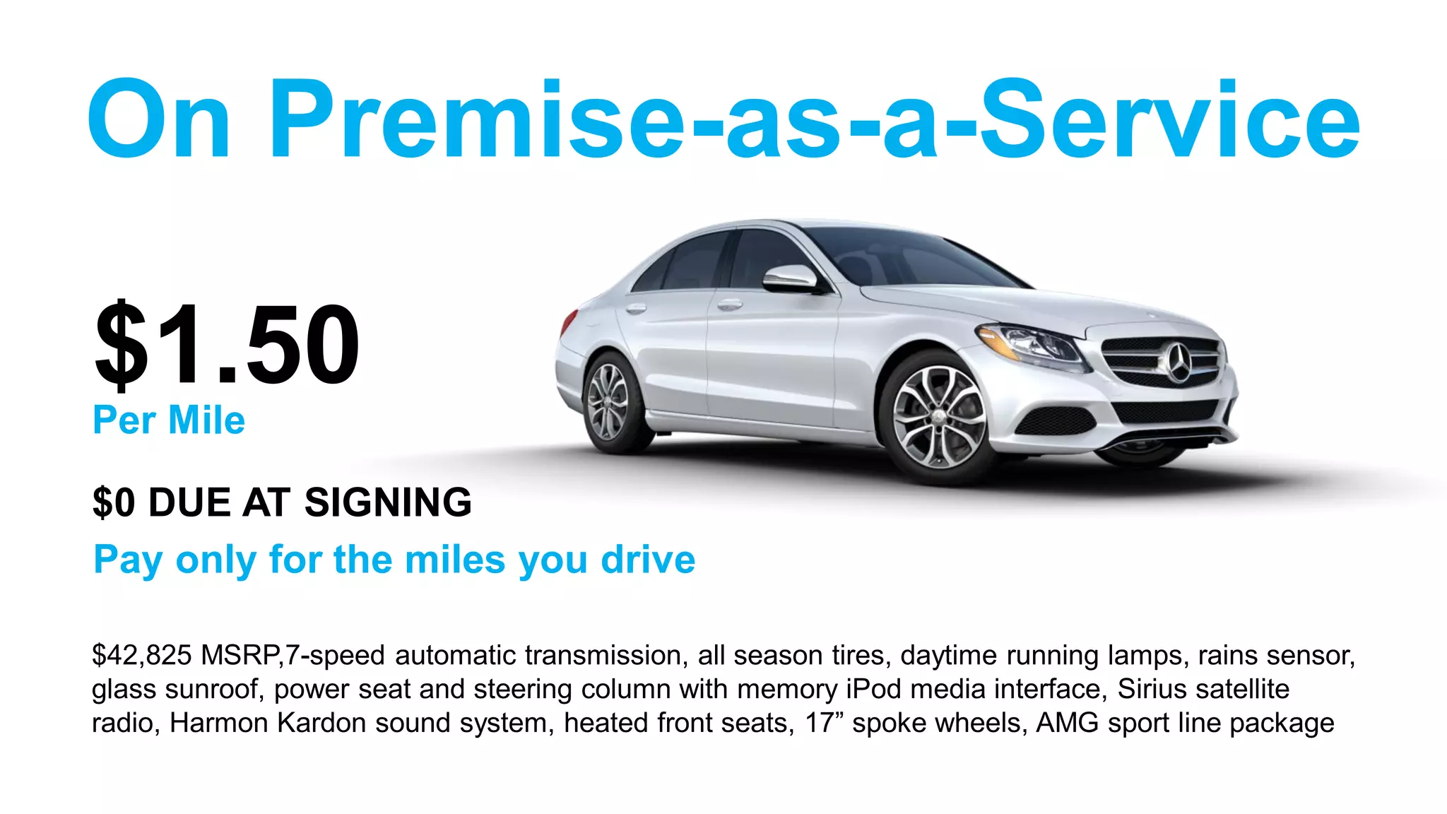 On Premise-as-a-Service
$42,825 MSRP,7-speed automatic transmission, all season tires, daytime running lamps, rains sensor,
glass sunroof, power seat and steering column with memory iPod media interface, Sirius satellite
radio, Harmon Kardon sound system, heated front seats, 17” spoke wheels, AMG sport line package
$1.50
Pay only for the miles you drive
Per Mile
$0 DUE AT SIGNING
 