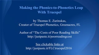 Making the Phonics-to-Phonetics Leap
With Truespel
by Thomas E. Zurinskas,
Creator of Truespel Phonetics, Greenacres, FL
Author of “The Costs of Poor Reading Skills”
http://justpaste.it/poorreadingcost
See clickable links at
http://justpaste.it/FLCtruespel2016
 