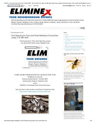 4/7/2016 Eliminex Pest Control NJ 732­640­5488 ­ Termite, Bee, Ant, Squirrel, Bed Bug, Mice Exterminating: Yard Spraying for Ticks and Fleas Middlesex County …
http://newjerseypest.blogspot.com/2016/03/yard­spraying­for­ticks­and­fleas.html 1/15
Eliminex Bed Bug and Termite Exterminators NJ 732­640­5488 http://www.newjerseypest.com Servicing New Jersey
Bergen, Passaic, Middlesex, Union, Hudson, Essex, Mercer, Hunterdon, Ocean, Monmouth, Union, Somerset
Counties http://www.eliminexnj.com 732­309­4209
Search
Wednesday, March 23, 2016
Yard Spraying for Ticks and Fleas Middlesex County New
Jersey 732­284­3807
Yard Spraying for Ticks and Fleas New Jersey 
5% DISCOUNT WITH THIS PROMOTION
Eliminex Bed Bug and Termite Exterminators NJ 732­640­5488 http://www.newjerseypest.com Servicing New
Bergen, Passaic, Middlesex, Union, Hudson, Essex, Mercer, Hunterdon, Ocean, Monmouth, Union, Somerse
Counties http://www.eliminexnj.com 
0   More 
HOME GUARD PREMIUM MONTHLY SERVICE PEST PLAN
Middlesex County NJ
Eliminex Exterminators  732­284­3807
(Initial Interior Exterior Treatment with 
every
MONTHLY Scheduled Pest Control Services) 
Get your free on­line quote or schedule an inspection here 
http://www.newjerseypest.com/free­quote.html 
Home
What does it cost to hire and exterminator
in NJ 7...
Guaranteed Spray Treatment For Bed Bugs
NJ 732­309...
Raccoon | Skunk | Groundhog | Flying
Squirrel Removal from Attic NJ 732­284­
3807
Bat ­ Raccoon ­ Squirrel = Rat ­ Mice in
Walls and Ceiling NJ 732­284­3807
Squirrel and Mice Trapping and Control NJ
732­309­4209 | Animal Control
Pages
Be careful when doing yard work at your
home this weekend. Check out our Consumer
Awareness Guide to find out which type of
stinging pest is the most Aggressive. Click on
the picture above to be directed to our
SiteMap page
Bees, Wasps, and Hornet Season NJ 732­309­
4209
 
Eliminex is the Real Deal. We specialize in
Rodent cleanout for Caterers, Bakeries,
Warehouses, Storage Facilities, Commercial
Offices. We work with AIB inspection protocol
and township Health Officials in a totally
professional and efficient manner. Check our
Mice | Termite | Bed Bug | Commercial Pest
Control NJ 732­309­4209
0   More    Next Blog» eliminexpest@gmail.com   New Post   Design   Sign Out
 
