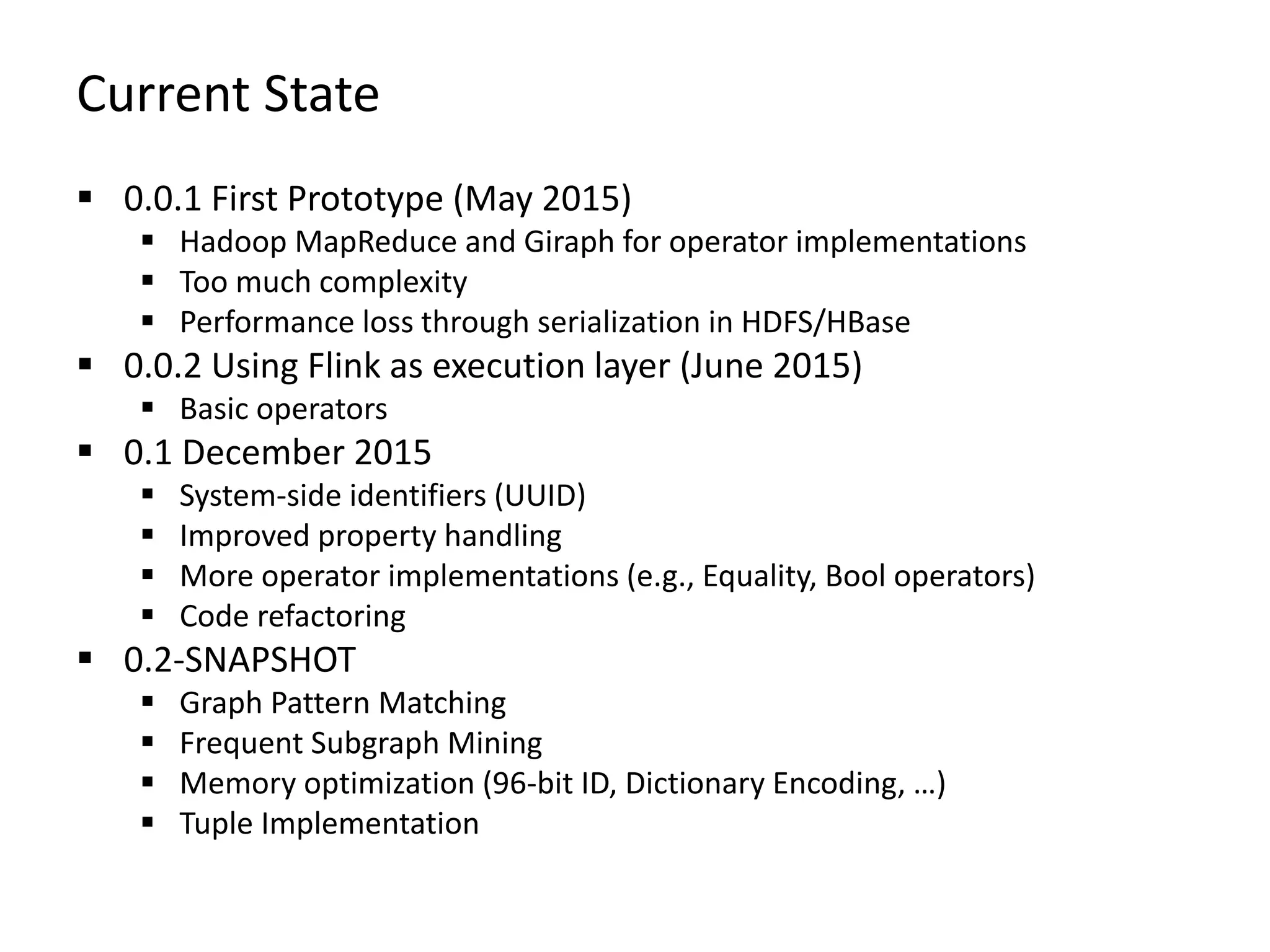 Current State  0.0.1 First Prototype (May 2015)  Hadoop MapReduce and Giraph for operator implementations  Too much complexity  Performance loss through serialization in HDFS/HBase  0.0.2 Using Flink as execution layer (June 2015)  Basic operators  0.1 December 2015  System-side identifiers (UUID)  Improved property handling  More operator implementations (e.g., Equality, Bool operators)  Code refactoring  0.2-SNAPSHOT  Graph Pattern Matching  Frequent Subgraph Mining  Memory optimization (96-bit ID, Dictionary Encoding, …)  Tuple Implementation 