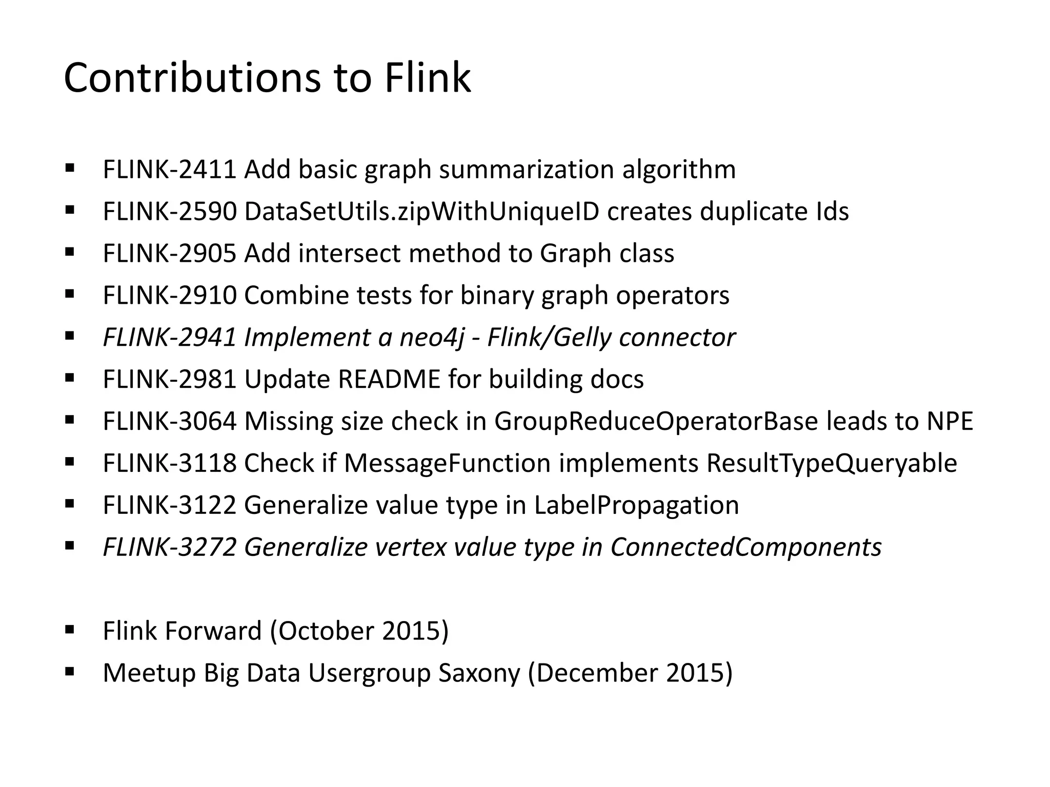 Contributions to Flink  FLINK-2411 Add basic graph summarization algorithm  FLINK-2590 DataSetUtils.zipWithUniqueID creates duplicate Ids  FLINK-2905 Add intersect method to Graph class  FLINK-2910 Combine tests for binary graph operators  FLINK-2941 Implement a neo4j - Flink/Gelly connector  FLINK-2981 Update README for building docs  FLINK-3064 Missing size check in GroupReduceOperatorBase leads to NPE  FLINK-3118 Check if MessageFunction implements ResultTypeQueryable  FLINK-3122 Generalize value type in LabelPropagation  FLINK-3272 Generalize vertex value type in ConnectedComponents  Flink Forward (October 2015)  Meetup Big Data Usergroup Saxony (December 2015) 