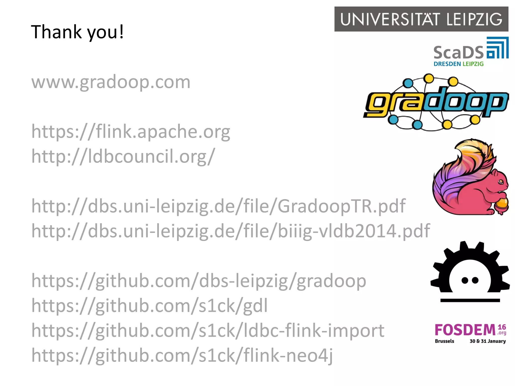 Thank you! www.gradoop.com https://flink.apache.org http://ldbcouncil.org/ http://dbs.uni-leipzig.de/file/GradoopTR.pdf http://dbs.uni-leipzig.de/file/biiig-vldb2014.pdf https://github.com/dbs-leipzig/gradoop https://github.com/s1ck/gdl https://github.com/s1ck/ldbc-flink-import https://github.com/s1ck/flink-neo4j 