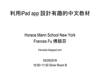 利用iPad app 設計有趣的中文教材
Horace Mann School New York
Frances Fu 傅韻芬
francesfu.blogspot.com
05/29/2016
10:50~11:50 Silver Room B
 