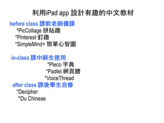 before class 課前老師備課
*PicCollage 拼貼趣
*Pinterest 釘趣
*SimpleMind+ 簡單心智圖
in-class 課中師生使用
*Pleco 字典
*Padlet 網頁牆
*VoiceThread
after class 課後學生自修
*Decipher
*Du Chinese
利用iPad app 設計有趣的中文教材
 