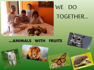 …ANIMALS WITH FRUITS
WE DO
TOGETHER…
 