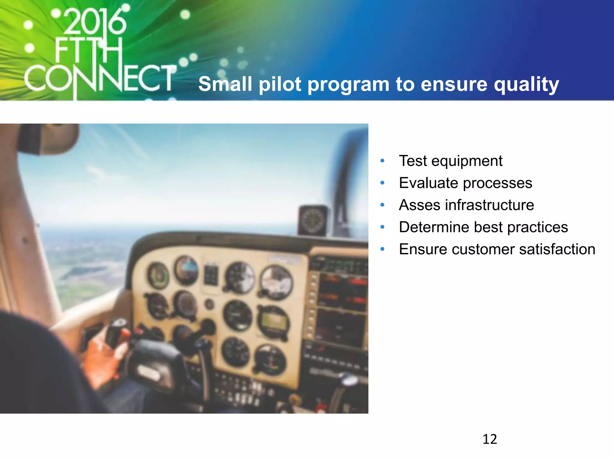 Small pilot program to ensure quality
• Test equipment
• Evaluate processes
• Asses infrastructure
• Determine best practices
• Ensure customer satisfaction
12
 