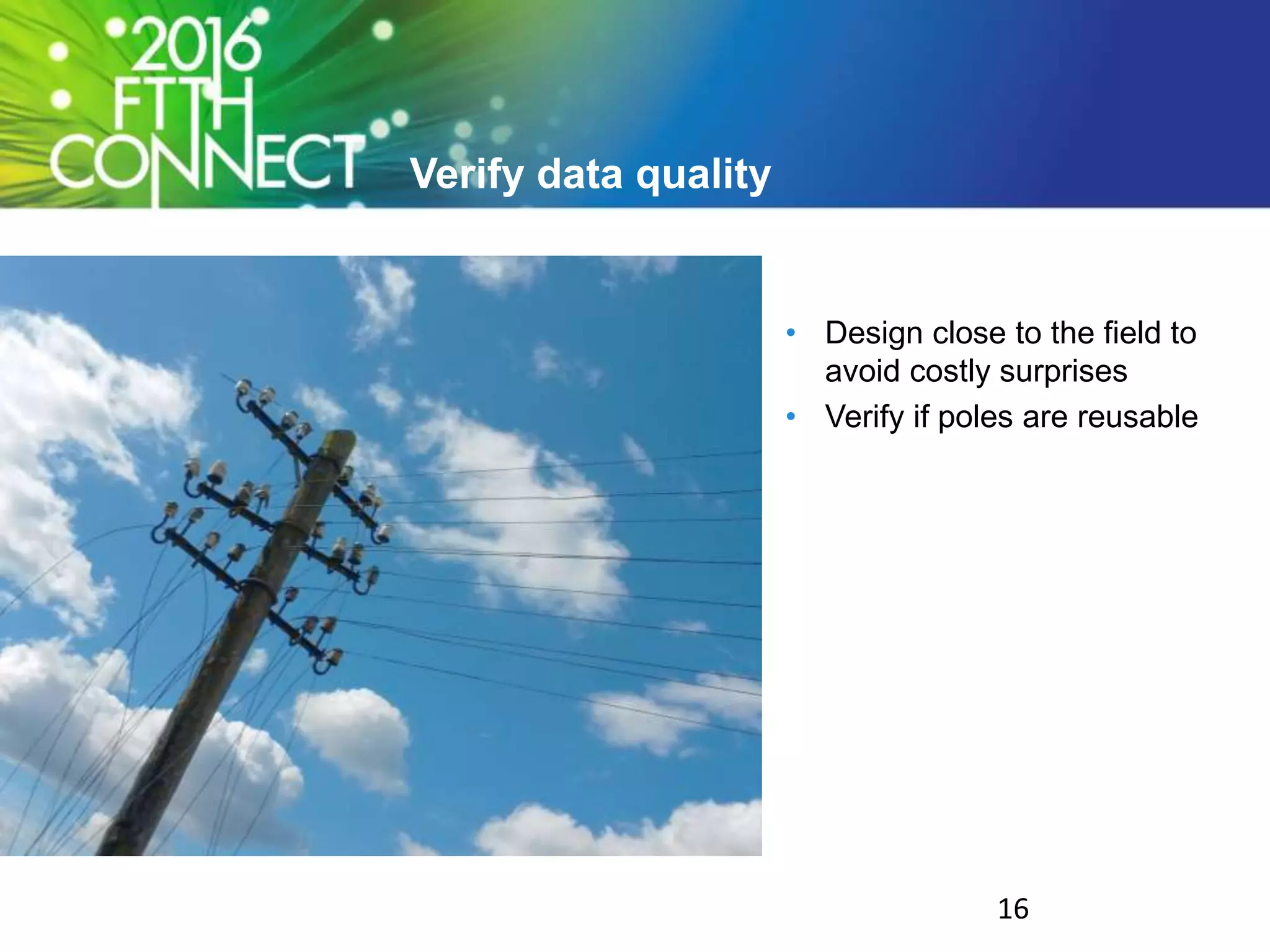 Verify data quality
• Design close to the field to
avoid costly surprises
• Verify if poles are reusable
16
 