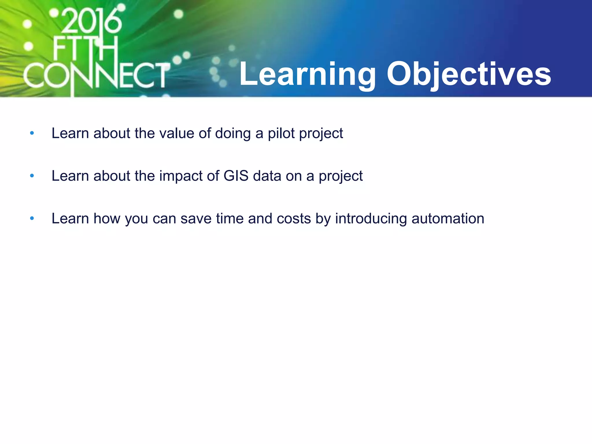 Learning Objectives
• Learn about the value of doing a pilot project
• Learn about the impact of GIS data on a project
• Learn how you can save time and costs by introducing automation
 