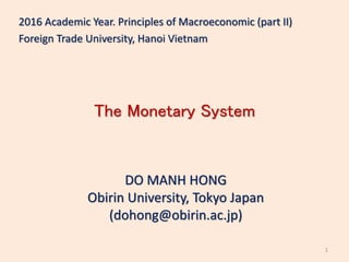 The Monetary System
DO MANH HONG
Obirin University, Tokyo Japan
(dohong@obirin.ac.jp)
2016 Academic Year. Principles of Macroeconomic (part II)
Foreign Trade University, Hanoi Vietnam
1
 