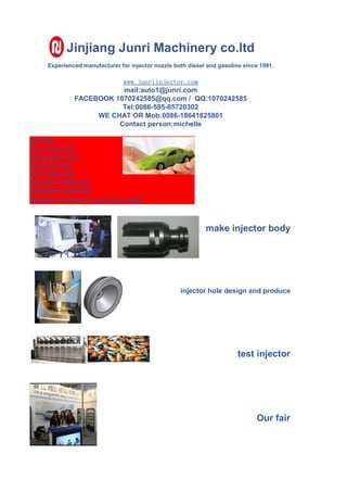 Jinjiang Junri Machinery co.ltd
Experienced manufacturer for injector nozzle both diesel and gasoline since 1991.
www.junriinjector.com
mail:auto1@junri.com
FACEBOOK 1070242585@qq.com / QQ:1070242585
Tel:0086-595-85720302
WE CHAT OR Mob:0086-18641825801
Contact person:michelle
We offer :
FIAT INJECTOR:
FORD INJECTOR:
GM INJECTOR:
FIAT INJECTOR:
RENAULT INJECTOR
PEUGEOT INJECTOR
Develop new injector as per your sample
make injector body
injector hole design and produce
test injector
Our fair
 