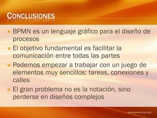 CONCLUSIONES
 BPMN es un lenguaje gráfico para el diseño de
procesos
 El objetivo fundamental es facilitar la
comunicación entre todas las partes
 Podemos empezar a trabajar con un juego de
elementos muy sencillos: tareas, conexiones y
calles
 El gran problema no es la notación, sino
perderse en diseños complejos
raineropenschool.com
 