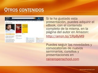 OTROS CONTENIDOS
Esta presentación forma parte de
una colección, muchas de las
cuales se desarrollan por completo
en la colección “Conceptos” que
puedes encontrar la página del
autor en Amazon:
http://amzn.to/1Rp8yM9
Puedes seguir las novedades y
convocatorias de nuevos
seminarios, cursillos y
presentaciones en
raineropenschool.com
raineropenschool.com
 