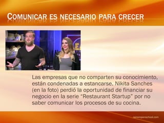COMUNICAR ES NECESARIO PARA CRECER
Las empresas que no comparten su conocimiento,
están condenadas a estancarse. Nikita Sanches
(en la foto) perdió la oportunidad de financiar su
negocio en la serie “Restaurant Startup” por no
saber comunicar los procesos de su cocina.
raineropenschool.com
 