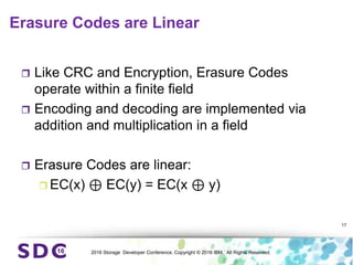 2016 Storage Developer Conference. Copyright © 2016 IBM. All Rights Reserved.
Erasure Codes are Linear
 Like CRC and Encryption, Erasure Codes
operate within a finite field
 Encoding and decoding are implemented via
addition and multiplication in a field
 Erasure Codes are linear:
 EC(x) ⊕ EC(y) = EC(x ⊕ y)
17
 