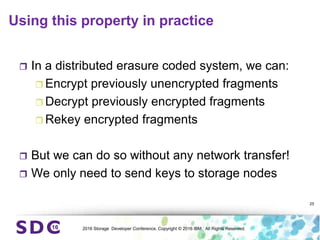 2016 Storage Developer Conference. Copyright © 2016 IBM. All Rights Reserved.
Using this property in practice
 In a distributed erasure coded system, we can:
 Encrypt previously unencrypted fragments
 Decrypt previously encrypted fragments
 Rekey encrypted fragments
 But we can do so without any network transfer!
 We only need to send keys to storage nodes
25
 