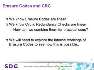 2016 Storage Developer Conference. Copyright © 2016 IBM. All Rights Reserved.
Erasure Codes and CRC
 We know Erasure Codes are linear
 We know Cyclic Redundancy Checks are linear
 How can we combine them for practical uses?
 We will need to explore the internal workings of
Erasure Codes to see how this is possible..
28
 