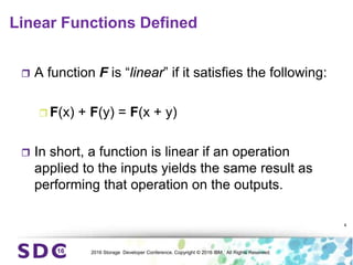 2016 Storage Developer Conference. Copyright © 2016 IBM. All Rights Reserved.
Linear Functions Defined
 A function F is “linear” if it satisfies the following:
 F(x) + F(y) = F(x + y)
 In short, a function is linear if an operation
applied to the inputs yields the same result as
performing that operation on the outputs.
4
 