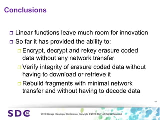 2016 Storage Developer Conference. Copyright © 2016 IBM. All Rights Reserved.
Conclusions
 Linear functions leave much room for innovation
 So far it has provided the ability to:
 Encrypt, decrypt and rekey erasure coded
data without any network transfer
 Verify integrity of erasure coded data without
having to download or retrieve it
 Rebuild fragments with minimal network
transfer and without having to decode data
47
 