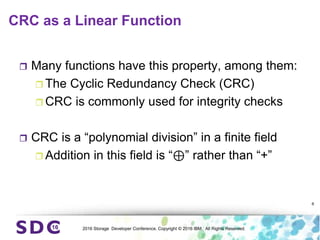 2016 Storage Developer Conference. Copyright © 2016 IBM. All Rights Reserved.
CRC as a Linear Function
 Many functions have this property, among them:
 The Cyclic Redundancy Check (CRC)
 CRC is commonly used for integrity checks
 CRC is a “polynomial division” in a finite field
 Addition in this field is “⊕” rather than “+”
6
 