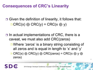 2016 Storage Developer Conference. Copyright © 2016 IBM. All Rights Reserved.
Consequences of CRC’s Linearity
 Given the definition of linearity, it follows that:
 CRC(x) ⊕ CRC(y) = CRC(x ⊕ y)
 In actual implementations of CRC, there is a
caveat, we must also add CRC(zeros)
 Where ‘zeros’ is a binary string consisting of
all zeros and is equal in length to ‘x’ and ‘y’
 CRC(x) ⊕ CRC(y) ⊕ CRC(zeros) = CRC(x ⊕ y ⊕
zeros)
7
 