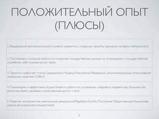 5	

ПОЛОЖИТЕЛЬНЫЙ ОПЫТ
(ПЛЮСЫ)	

1. Федеральной антимонопольной службой совместно с отраслью приняты принципы сетевого нейтралитета	

2. Постоянная и успешная работа по открытию государственных данных, не относящихся к государственной,
служебной, либо коммерческой тайне	

3. Принята и работает статья Гражданского Кодекса Российской Федерации, легитимизирующая использование
свободных лицензий (1286.1)	

4. Планомерно и эффективно осуществляется работа по устранению цифрового неравенства, большинство
регионов имеют дешёвый и качественный доступ к сети	

5. Развитие инструментов электронной демократии(Regulation.Gov.Ru, Российская Общественная Инициатива,
оценка регулирующего воздействия)	

 